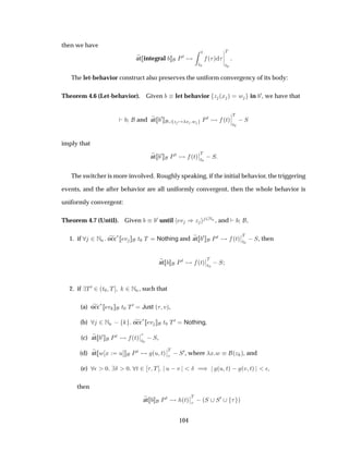 then we have
at integral ÈØ
Ø
Ø¼
´ µ
¬
¬
¬
¬
Ì
Ø¼
The let-behavior construct also preserves the uniform convergency of its body:
Theorem 4.6 (Let-behavior). Given let behavior Þ ´Ü µ Û in ¼, we have that
and at ¼
Þ Ü Û ÈØ ´Øµ
¬
¬
¬
Ì
Ø¼
 Ë
imply that
at ¼ ÈØ ´Øµ
¬
¬
Ì
Ø¼
 Ë
The switcher is more involved. Roughly speaking, if the initial behavior, the triggering
events, and the after behavior are all uniformly convergent, then the whole behavior is
uniformly convergent:
Theorem 4.7 (Until). Given ¼ until Ú µÞ ¾ÆÒ , and ,
1. if ¾ÆÒ occ
£ Ú Ø¼ Ì Nothing and at ¼ ÈØ ´Øµ
¬
¬
Ì
Ø¼
 Ë, then
at ÈØ ´Øµ
¬
¬
Ì
Ø¼
 Ë
2. if Ì¼ ¾´Ø¼ Ì ¾ÆÒ, such that
(a) occ£ Ú Ø¼ Ì¼ Just ´ Úµ,
(b) ¾ÆÒ   occ£ Ú Ø¼ Ì¼ Nothing,
(c) at ¼ ÈØ ´Øµ
¬
¬
Ø¼
 Ë,
(d) at Û Ü Ù ÈØ ´Ù Øµ
¬
¬
Ì
 Ë¼, where Ü Û ´Þ µ, and
(e) ¯ ¼ Æ ¼ Ø ¾ Ì Ù  Ú Æ µ ´Ù Øµ   ´Ú Øµ ¯,
then
at ÈØ ´Øµ
¬
¬
Ì
 ´Ë Ë¼ µ
104
 