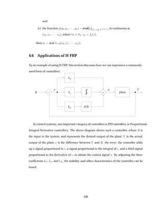 and
(c) the function ´Ý¼ Ý½ ¡¡¡ ÝÒµ eval Ü Ý ¾ ¼ Ò is continuous at
´Ú¼ Ú½ ¡¡¡ ÚÒµ, where ¾ÆÒ Ú ´ µ,
then Ó Just ´ ´Ú¼ Ú½ ¡¡¡ ÚÒµµ.
4.6 Applications of H-FRP
As an example of using H-FRP, this section discusses how we can expressive a commonly-
used form of controllers.
- kI
kP
R
u
kD d/dt
+ plant
e Y
In control systems, one important category of controllers is PID controllers, or Proportional-
Integral-Derivative controllers. The above diagram shows such a controller, where Ê is
the input to the system, and represents the desired output of the plant; is the actual
output of the plant; is the difference between and Ê: the error; the controller adds
up a signal proportional to , a signal proportional to the integral of , and a third signal
proportional to the derivative of , to obtain the control signal Ù. By adjusting the three
coefﬁcients È , Á, and , the stability and other characteristics of the controller can be
tuned.
106
 