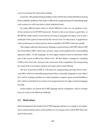 event is occurring, the system does nothing.
In practice, this programming paradigm works well but has certain limitations (among
them scalability problems) that make it difﬁcult for programming and maintaining large
scale systems (we will come back to these limitations later).
By using different input values to denote different events, we can program event-
driven systems in the RT-FRP framework. However, this is not always a good idea: in
RT-FRP the whole system is traversed at each step to propagate the input, even if only a
small part of the system is interested in the current event. For this reason, in applications
where performance is critical (such as micro-controllers), RT-FRP is often not suitable.
This chapter addresses this issue by deﬁning a restricted form of RT-FRP called E-FRP
(for Event-Driven FRP), which does not have many of the problems the event-handling
approach suffers. In this language, an event impact analysis is used to determine which
part of the system is affected by which event. We also deﬁne a strategy for compiling
E-FRP to low-level code, and prove the correctness of the compilation. By incorporating
the result of the event impact analysis, the target code is made efﬁcient.
We have found that E-FRP is well-suited for programming interrupt-driven micro-
controllers, which are normally programmed either in assembly language or some dialect
of C, and for writing controllers in a robot-simulation computer game named MindRover
[45], which is intended by its creator to be programmed in the object-oriented language
ICE [39].
In this chapter, we present the E-FRP language and its compilation, with an example
from our work on the RoboCup challenge.
5.1 Motivation
Before jumping into the details of the E-FRP language and how we compile it, it is impor-
tant to understand the nature of the problem we are trying to solve with E-FRP. This is the
goal of this section.
109
 