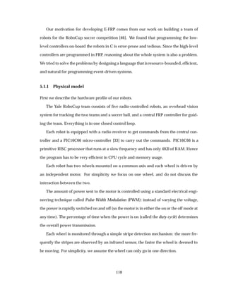 Our motivation for developing E-FRP comes from our work on building a team of
robots for the RoboCup soccer competition [46]. We found that programming the low-
level controllers on-board the robots in C is error-prone and tedious. Since the high-level
controllers are programmed in FRP, reasoning about the whole system is also a problem.
We tried to solve the problems by designing a language that is resource-bounded, efﬁcient,
and natural for programming event-driven systems.
5.1.1 Physical model
First we describe the hardware proﬁle of our robots.
The Yale RoboCup team consists of ﬁve radio-controlled robots, an overhead vision
system for tracking the two teams and a soccer ball, and a central FRP controller for guid-
ing the team. Everything is in one closed control loop.
Each robot is equipped with a radio receiver to get commands from the central con-
troller and a PIC16C66 micro-controller [33] to carry out the commands. PIC16C66 is a
primitive RISC processor that runs at a slow frequency and has only 4KB of RAM. Hence
the program has to be very efﬁcient in CPU cycle and memory usage.
Each robot has two wheels mounted on a common axis and each wheel is driven by
an independent motor. For simplicity we focus on one wheel, and do not discuss the
interaction between the two.
The amount of power sent to the motor is controlled using a standard electrical engi-
neering technique called Pulse-Width Modulation (PWM): instead of varying the voltage,
the power is rapidly switched on and off (so the motor is in either the on or the off mode at
any time). The percentage of time when the power is on (called the duty cycle) determines
the overall power transmission.
Each wheel is monitored through a simple stripe detection mechanism: the more fre-
quently the stripes are observed by an infrared sensor, the faster the wheel is deemed to
be moving. For simplicity, we assume the wheel can only go in one direction.
110
 
