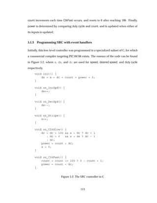 count increments each time ClkFast occurs, and resets to 0 after reaching 100. Finally,
power is determined by comparing duty cycle and count, and is updated when either of
its inputs is updated.
5.1.3 Programming SRC with event handlers
Initially, this low-level controller was programmed in a specialized subset of C, for which
a commercial compiler targeting PIC16C66 exists. The essence of the code can be found
in Figure 5.2, where s, ds, and dc are used for speed, desired speed, and duty cycle
respectively.
void init() {
ds = s = dc = count = power = 0;
}
void on_IncSpd() {
ds++;
}
void on_DecSpd() {
ds--;
}
void on_Stripe() {
s++;
}
void on_ClkSlow() {
dc = dc < 100 && s < dc ? dc + 1
: dc > 0 && s > ds ? dc - 1
: dc;
power = count < dc;
s = 0;
}
void on_ClkFast() {
count = count >= 100 ? 0 : count + 1;
power = count < dc;
}
Figure 5.2: The SRC controller in C
113
 