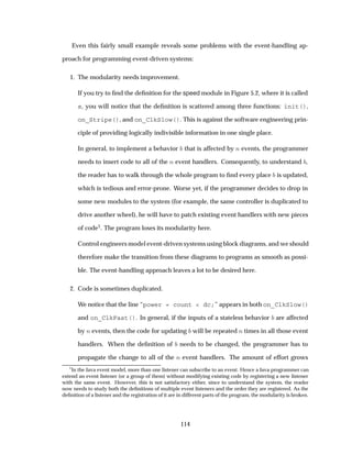 Even this fairly small example reveals some problems with the event-handling ap-
proach for programming event-driven systems:
1. The modularity needs improvement.
If you try to ﬁnd the deﬁnition for the speed module in Figure 5.2, where it is called
s, you will notice that the deﬁnition is scattered among three functions: init(),
on_Stripe(), and on_ClkSlow(). This is against the software engineering prin-
ciple of providing logically indivisible information in one single place.
In general, to implement a behavior that is affected by Ò events, the programmer
needs to insert code to all of the Ò event handlers. Consequently, to understand ,
the reader has to walk through the whole program to ﬁnd every place is updated,
which is tedious and error-prone. Worse yet, if the programmer decides to drop in
some new modules to the system (for example, the same controller is duplicated to
drive another wheel), he will have to patch existing event handlers with new pieces
of code1. The program loses its modularity here.
Control engineers model event-driven systems using block diagrams, and we should
therefore make the transition from these diagrams to programs as smooth as possi-
ble. The event-handling approach leaves a lot to be desired here.
2. Code is sometimes duplicated.
We notice that the line “power = count < dc;” appears in both on_ClkSlow()
and on_ClkFast(). In general, if the inputs of a stateless behavior are affected
by Ò events, then the code for updating will be repeated Ò times in all those event
handlers. When the deﬁnition of needs to be changed, the programmer has to
propagate the change to all of the Ò event handlers. The amount of effort grows
1
In the Java event model, more than one listener can subscribe to an event. Hence a Java programmer can
extend an event listener (or a group of them) without modifying existing code by registering a new listener
with the same event. However, this is not satisfactory either, since to understand the system, the reader
now needs to study both the deﬁnitions of multiple event listeners and the order they are registered. As the
deﬁnition of a listener and the registration of it are in different parts of the program, the modularity is broken.
114
 