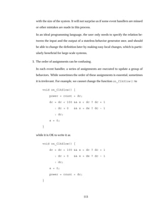 with the size of the system. It will not surprise us if some event handlers are missed
or other mistakes are made in this process.
In an ideal programming language, the user only needs to specify the relation be-
tween the input and the output of a stateless behavior generator once, and should
be able to change the deﬁnition later by making easy local changes, which is partic-
ularly beneﬁcial for large-scale systems.
3. The order of assignments can be confusing.
In each event handler, a series of assignments are executed to update a group of
behaviors. While sometimes the order of these assignments is essential, sometimes
it is irrelevant. For example, we cannot change the function on_ClkSlow() to
void on_ClkSlow() {
power = count < dc;
dc = dc < 100 && s < dc ? dc + 1
: dc > 0 && s > ds ? dc - 1
: dc;
s = 0;
}
while it is OK to write it as
void on_ClkSlow() {
dc = dc < 100 && s < dc ? dc + 1
: dc > 0 && s > ds ? dc - 1
: dc;
s = 0;
power = count < dc;
}
115
 