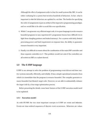 Although the effect of assignment order is clear for small systems like SRC, it can be
rather confusing for a system that involves hundreds of behaviors. In fact, what is
important is what the behaviors are updated to, not how. The burden for specifying
the order of assignments is just an artifact of the imperative programming paradigm,
and we would like to be able to avoid this over-speciﬁcation.
4. While C can generate very efﬁcient target code, it is a poor language to write resource-
bounded programs in (any experienced C programmer knows how difﬁcult it is to
ﬁght those dangling pointers and leaked memory). For a system with fairly limited
processing power and hard requirement on response time, the ability to guarantee
resource bounds is very important.
5. Finally, it is difﬁcult to reason about the combination of the main FRP controller and
these separate controllers in C. This problem would not exist if the controllers are
all written in FRP, or a subset thereof.
5.2 The E-FRP language
E-FRP is our attempt to solve the problem of programming event-driven real-time reac-
tive systems naturally, efﬁciently, and reliably. It has a simple operational semantics from
which it is immediate that the program is resource bounded. The compiler generates re-
source bounded, but bloated, target code. However, we are able to substantially enhance
the target code by a four-stage optimization process.
Before presenting the details, some basic features of the E-FRP execution model need
to be explained.
5.2.1 Execution model
As with RT-FRP, the two most important concepts in E-FRP are events and behaviors.
Events are time-ordered sequences of discrete event occurrences. Behaviors are values
116
 