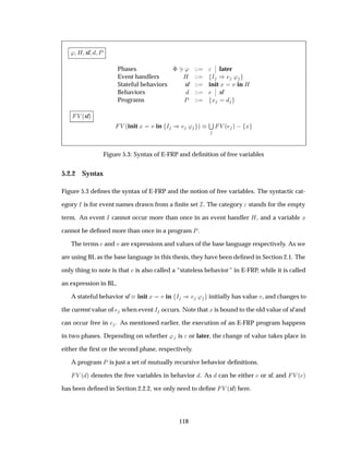 ³ À sf È
Phases ¨ ¿³
¬
¬ later
Event handlers À Á µ ³
Stateful behaviors sf init Ü Ú in À
Behaviors
¬
¬ sf
Programs È Ü
Î ´sfµ
Î ´init Ü Ú in Á µ ³ µ
Ë
Î ´ µ   Ü
Figure 5.3: Syntax of E-FRP and deﬁnition of free variables
5.2.2 Syntax
Figure 5.3 deﬁnes the syntax of E-FRP and the notion of free variables. The syntactic cat-
egory Á is for event names drawn from a ﬁnite set Á. The category stands for the empty
term. An event Á cannot occur more than once in an event handler À, and a variable Ü
cannot be deﬁned more than once in a program È.
The terms and Ú are expressions and values of the base language respectively. As we
are using BL as the base language in this thesis, they have been deﬁned in Section 2.1. The
only thing to note is that is also called a “stateless behavior” in E-FRP, while it is called
an expression in BL.
A stateful behavior sf init Ü Ú in Á µ ³ initially has value Ú, and changes to
the current value of when event Á occurs. Note that Ü is bound to the old value of sf and
can occur free in . As mentioned earlier, the execution of an E-FRP program happens
in two phases. Depending on whether ³ is or later, the change of value takes place in
either the ﬁrst or the second phase, respectively.
A program È is just a set of mutually recursive behavior deﬁnitions.
Î ´ µ denotes the free variables in behavior . As can be either or sf, and Î ´ µ
has been deﬁned in Section 2.2.2, we only need to deﬁne Î ´sfµ here.
118
 