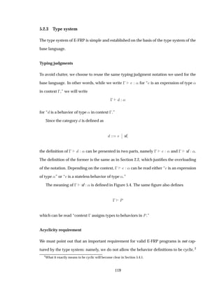 5.2.3 Type system
The type system of E-FRP is simple and established on the basis of the type system of the
base language.
Typing judgments
To avoid clutter, we choose to reuse the same typing judgment notation we used for the
base language. In other words, while we write   « for “ is an expression of type «
in context  ,” we will write
  «
for “ is a behavior of type « in context  .”
Since the category is deﬁned as
¬
¬ sf
the deﬁnition of   « can be presented in two parts, namely   « and   sf «.
The deﬁnition of the former is the same as in Section 2.2, which justiﬁes the overloading
of the notation. Depending on the context,   « can be read either “ is an expression
of type «” or “ is a stateless behavior of type «.”
The meaning of   sf « is deﬁned in Figure 5.4. The same ﬁgure also deﬁnes
  È
which can be read “context   assigns types to behaviors in È.”
Acyclicity requirement
We must point out that an important requirement for valid E-FRP programs is not cap-
tured by the type system: namely, we do not allow the behavior deﬁnitions to be cyclic.2
2
What it exactly means to be cyclic will become clear in Section 5.4.1.
119
 