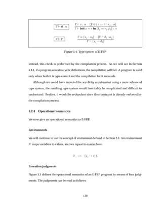   sf «
  Ú «   ¨ Ü « «
  init Ü Ú in Á µ ³ «
  È
  Ü «   «
  Ü
Figure 5.4: Type system of E-FRP
Instead, this check is performed by the compilation process. As we will see in Section
5.4.1, if a program contains cyclic deﬁnitions, the compilation will fail. A program is valid
only when both it is type-correct and the compilation for it succeeds.
Although we could have encoded the acyclicity requirement using a more advanced
type system, the resulting type system would inevitably be complicated and difﬁcult to
understand. Besides, it would be redundant since this constraint is already enforced by
the compilation process.
5.2.4 Operational semantics
We now give an operational semantics to E-FRP.
Environments
We will continue to use the concept of environment deﬁned in Section 2.3. An environment
maps variables to values, and we repeat its syntax here:
Ü Ú
Execution judgments
Figure 5.5 deﬁnes the operational semantics of an E-FRP program by means of four judg-
ments. The judgments can be read as follows:
120
 