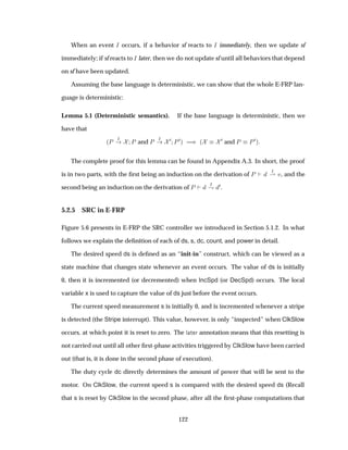 When an event Á occurs, if a behavior sf reacts to Á immediately, then we update sf
immediately; if sf reacts to Á later, then we do not update sf until all behaviors that depend
on sf have been updated.
Assuming the base language is deterministic, we can show that the whole E-FRP lan-
guage is deterministic:
Lemma 5.1 (Deterministic semantics). If the base language is deterministic, then we
have that
´È Á
È and È Á ¼ È¼µ µ ´
¼ and È È¼µ
The complete proof for this lemma can be found in Appendix A.3. In short, the proof
is in two parts, with the ﬁrst being an induction on the derivation of È Á
¶ Ú, and the
second being an induction on the derivation of È Á
· ¼.
5.2.5 SRC in E-FRP
Figure 5.6 presents in E-FRP the SRC controller we introduced in Section 5.1.2. In what
follows we explain the deﬁnition of each of ds, s, dc, count, and power in detail.
The desired speed ds is deﬁned as an “init-in” construct, which can be viewed as a
state machine that changes state whenever an event occurs. The value of ds is initially
0, then it is incremented (or decremented) when IncSpd (or DecSpd) occurs. The local
variable x is used to capture the value of ds just before the event occurs.
The current speed measurement s is initially 0, and is incremented whenever a stripe
is detected (the Stripe interrupt). This value, however, is only “inspected” when ClkSlow
occurs, at which point it is reset to zero. The Ð Ø Ö annotation means that this resetting is
not carried out until all other ﬁrst-phase activities triggered by ClkSlow have been carried
out (that is, it is done in the second phase of execution).
The duty cycle dc directly determines the amount of power that will be sent to the
motor. On ClkSlow, the current speed s is compared with the desired speed ds (Recall
that s is reset by ClkSlow in the second phase, after all the ﬁrst-phase computations that
122
 