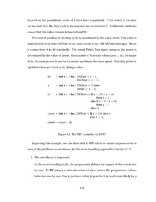 depend on the penultimate value of s have been completed). If the wheel is too slow
(or too fast) then the duty cycle is incremented (or decremented). Additional conditions
ensure that this value remains between 0 and 99.
The current position in the duty cycle is maintained by the value count. This value is
incremented every time ClkFast occurs, and is reset every 100 ClkFast interrupts. Hence
it counts from 0 to 99 repeatedly. The actual False/True signal going to the motor is
determined by the value of power. Since power is True only when count dc, the larger
dc is, the more power is sent to the motor, and hence the more speed. Note that power is
updated whenever count or dc changes value.
ds init x ¼ in IncSpd µx · ½
DecSpd µx  ½
s init x ¼ in ClkSlow µ¼ later,
Stripe µx · ½
dc init x ¼ in ClkSlow µif x ½¼¼ s ds
then x · ½
else if x ¼ s ds
then x  ½
else x
count init x ¼ in ClkFast µif x ½¼¼ then ¼
else x · ½
power count dc
Figure 5.6: The SRC controller in E-FRP
Inspecting this example, we can show that E-FRP solves or makes improvements in
each of the problems we mentioned for the event-handling approach in Section 5.1.3:
1. The modularity is improved.
In the event-handling style, the programmer deﬁnes the impact of the events one
by one. E-FRP adopts a behavior-oriented view, where the programmer deﬁnes
behaviors one by one. Our experience is that in practice it is much more likely for a
123
 