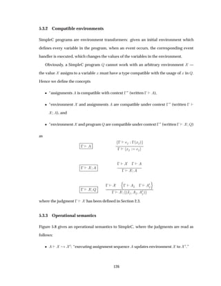 5.3.2 Compatible environments
SimpleC programs are environment transformers: given an initial environment which
deﬁnes every variable in the program, when an event occurs, the corresponding event
handler is executed, which changes the values of the variables in the environment.
Obviously, a SimpleC program É cannot work with an arbitrary environment —
the value assigns to a variable Ü must have a type compatible with the usage of Ü in É.
Hence we deﬁne the concepts
¯ “assignments is compatible with context  ” (written   ),
¯ “environment and assignments are compatible under context  ” (written  
), and
¯ “environment and program É are compatible under context  ” (written   É)
as
 
   ´Ü µ
  Ü
 
   
 
  É
 
Ò
   
¼
Ó
  ´Á ¼ µ
where the judgment   has been deﬁned in Section 2.3.
5.3.3 Operational semantics
Figure 5.8 gives an operational semantics to SimpleC, where the judgments are read as
follows:
¯ ¸ ¼: “executing assignment sequence updates environment to ¼.”
126
 