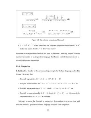 ¸ ¼
¸
´c1µ
Ü Ú ¸ Ú¼
Ü Ú¼ ¸ ¼
Ü ·· Ü Ú ¸ ¼ ´c2µ
É
Á
¸ ¼ ¼¼
Á ¾ Á
´Á ¼ µ
Á
¸
´c3µ
¸ ¼ ¼ ¼ ¸ ¼¼
´Á ¼µ É
Á
¸ ¼ ¼¼
´c4µ
Figure 5.8: Operational semantics of SimpleC
¯ É
Á
¸ ¼ ¼¼: “when event Á occurs, program É updates environment to ¼
in the ﬁrst phase, then to ¼¼ in the second phase.”
The rules are straightforward and do not need explanation. Basically SimpleC has the
standard semantics of an imperative language that has no control structure except se-
quential assignment statements.
5.3.4 Properties
Deﬁnition 5.1. Similar to the corresponding concepts for the base language deﬁned in
Section 2.4, we say that:
¯ SimpleC is productive, if   µ ¼ ¸ ¼,
¯ SimpleC is deterministic, if   ¸ ¼ ¸ ¼¼ µ ¼ ¼¼,
¯ SimpleC is type-preserving, if ´  and ¸ ¼µ µ  
¼, and
¯ SimpleC is resource-bounded, if ´  and ¸ ¼µ µ the size of the
derivation tree of ¸ ¼ is bounded.
It is easy to show that SimpleC is productive, deterministic, type-preserving, and
resource-bounded, given that the base language holds the same properties:
127
 