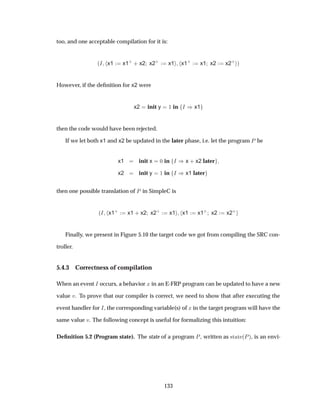 too, and one acceptable compilation for it is:
´Á x1 x1·
· x2 x2·
x1 x1·
x1 x2 x2·
µ
However, if the deﬁnition for x2 were
x2 init y ½ in Á µx1
then the code would have been rejected.
If we let both x1 and x2 be updated in the later phase, i.e. let the program È be
x1 init x ¼ in Á µx · x2 later
x2 init y ½ in Á µx1 later
then one possible translation of È in SimpleC is
´Á x1·
x1 · x2 x2·
x1 x1 x1·
x2 x2·
Finally, we present in Figure 5.10 the target code we got from compiling the SRC con-
troller.
5.4.3 Correctness of compilation
When an event Á occurs, a behavior Ü in an E-FRP program can be updated to have a new
value Ú. To prove that our compiler is correct, we need to show that after executing the
event handler for Á, the corresponding variable(s) of Ü in the target program will have the
same value Ú. The following concept is useful for formalizing this intuition:
Deﬁnition 5.2 (Program state). The state of a program È, written as ×Ø Ø ´Èµ, is an envi-
133
 