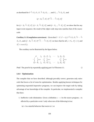 as shorthand for È
Á½
½ È½, È½
Á¾
¾ È¾, . . . , and ÈÒ ½
ÁÒ
Ò ÈÒ, and
É ¼
Á½
¸ ¼
½
¼¼
½
Á¾
¸ ¡¡¡ ÁÒ
¸ ¼
Ò
¼¼
Ò
for É ¼
Á½
¸ ¼
½
¼¼
½ , É ½
Á¾
¸ ¼
¾
¼¼
¾ , and É Ò ½
ÁÒ
¸ ¼
Ò
¼¼
Ò , we show that for any
input event sequence, the result of the object code step-wise matches that of the source
code:
Corollary 5.1 (Compilation correctness). Given that   È, È É, È
Á½
½ È½
Á¾
¡¡¡ ÁÒ
Ò ÈÒ, and É ¼
Á½
¸ ¼
½
¼¼
½
Á¾
¸ ¡¡¡ ÁÒ
¸ ¼
Ò
¼¼
Ò , we have that for all ¾ ÆÒ, ¼ and
¼¼ ×Ø Ø ´È µ.
The corollary can be illustrated by the ﬁgure below:
È
¯¯
×Ø Ø
¯¯
Á½ ½ È½
¯¯
×Ø Ø
¯¯
Á¾ ¡¡¡ ÁÒ Ò ÈÒ
¯¯
×Ø Ø
¯¯
É ¼
Á½
¸
¼
½
¼¼
½
Á¾
¸ ¡¡¡ ÁÒ
¸
¼
Ò
¼¼
Ò
Proof. The proof is by repeatedly applying part 2 of Theorem 5.1.
5.4.4 Optimization
The compiler that we have described, although provably correct, generates only na¨ıve
code that leaves a lot of room for optimization. Besides applying known techniques for
optimizing sequential imperative programs, we can improve the target code by taking
advantage of our knowledge of the compiler. In particular, we implemented a compiler
that does:
1. Ineffective code elimination: Given a deﬁnition Ü in the source program, Ü is
affected by a particular event Á only when one of the following is true:
(a) is a stateful behavior that reacts to Á; or
136
 