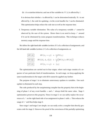 (b) is a stateless behavior, and one of the variables in Î ´ µ is affected by Á.
It is obvious that whether Ü is affected by Á can be determined statically. If Ü is not
affected by Á, the code for updating Ü in the event handler for Á can be eliminated.
This optimization helps reduce the code size as well as the response time.
2. Temporary variable elimination: The value of a temporary variable Ü· cannot be
observed by the user of the system. Hence there is no need to keep Ü· around
if it can be eliminated by some program transformations. This technique reduces
memory usage and the response time.
We deﬁne the right-hand-side variables (written ÊÎ ) of a collection of assignments, and
the left-hand-side variables (written ÄÎ ) of a collection of assignments, as
ÊÎ ´ µ ÊÎ ´ Ü µ
Ë
Î ´ µ
ÊÎ ´Éµ ÊÎ ´ ´Á ¼ µ µ
Ë
ÊÎ ´ µ ÊÎ ´
¼ µ
ÄÎ ´ µ ÄÎ ´ Ü µ Ü
The optimizations are carried out in four stages, where each stage consists of a se-
quence of one particular kind of transformations. In each stage, we keep applying the
same transformation to the target code till it cannot be applied any further.
The purpose of stage 1 is to eliminate unnecessary updates to variables. One such
update is eliminated in each step.
The code produced by the unoptimizing compiler has the property that at the begin-
ning of phase 1 of any event handler, Ü and Ü· always hold the same value. Stage 1
optimization preserves this property. Hence in stage 2, we can safely replace the occur-
rences of Ü· on the right hand side of an assignment in phase 1 with Ü. This reduces the
usage of Ü· and thus helps stage 4.
Since stage 1 and stage 2 are simple, we can easily write a compiler that directly gen-
erates code for stage 3. However the proof of the correctness of this partially-optimizing
138
 