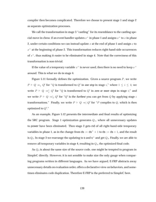 compiler then becomes complicated. Therefore we choose to present stage 1 and stage 2
as separate optimization processes.
We call the transformation in stage 3 “castling” for its resemblance to the castling spe-
cial move in chess: if an event handler updates Ü· in phase 1 and assigns Ü· to Ü in phase
2, under certain conditions we can instead update Ü at the end of phase 1 and assign Ü to
Ü· at the beginning of phase 2. This transformation reduces right-hand-side occurrences
of Ü·, thus making it easier to be eliminated in stage 4. Note that the correctness of this
transformation is non-trivial.
If the value of a temporary variable Ü· is never used, then there is no need to keep Ü·
around. This is what we do in stage 4.
Figure 5.11 formally deﬁnes the optimization. Given a source program È, we write
È É µ É¼ for “É is transformed to É¼ in one step in stage ,” where ½ ; we
write È É µ£ É¼ for “É is transformed to É¼ in zero or more steps in stage ;” and
we write È É µ É¼ for “É¼ is the furthest you can get from É by applying stage
transformations.” Finally, we write È É µ É¼ for “È compiles to É, which is then
optimized to É¼.”
As an example, Figure 5.12 presents the intermediate and ﬁnal results of optimizing
the SRC program. Stage 1 optimization generates É½, where all unnecessary updates
to power have been eliminated. Then stage 2 gets rid of all right-hand-side temporary
variables in phase 1, as in the change from ds ds·
· ½ to ds ds · ½, and the result
is É¾. In stage 3 we rearrange the updating to s and s· and get É¿. Finally, we are able to
remove all temporary variables in stage 4, resulting in É , the optimized ﬁnal code.
As É is about the same size of the source code, one might be tempted to program in
SimpleC directly. However, it is not sensible to make size the only gauge when compar-
ing programs written in different languages. As we have argued, E-FRP abstracts away
unnecessary details on evaluation order, offers a declarative view on behaviors, and some-
times eliminates code duplication. Therefore E-FRP is the preferred to SimpleC here.
139
 