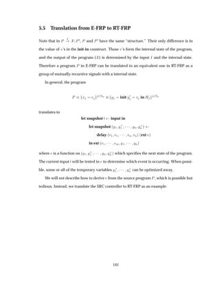 5.5 Translation from E-FRP to RT-FRP
Note that in È Á
È¼, È and È¼ have the same “structure.” Their only difference is in
the value of Ú’s in the init-in construct. Those Ú’s form the internal state of the program,
and the output of the program ( ) is determined by the input Á and the internal state.
Therefore a program È in E-FRP can be translated to an equivalent one in RT-FRP as a
group of mutually-recursive signals with a internal state.
In general, the program
È Ü ¾ÆÑ Ý init Ý¼ Ú in À ¾ÆÒ
translates to
let snapshot i input in
let snapshot ´Ý½ Ý·
½ ¡¡¡ ÝÒ Ý·
Ò µ
delay ´Ú½ Ú½ ¡¡¡ ÚÒ ÚÒµ ´ext µ
in ext ´ ½ ¡¡¡ Ñ Ý½ ¡¡¡ ÝÒµ
where is a function on ´Ý½ Ý·
½ ¡¡¡ ÝÒ Ý·
Ò µ which speciﬁes the next state of the program.
The current input i will be tested in to determine which event is occurring. When possi-
ble, some or all of the temporary variables Ý·
½ ¡¡¡ Ý·
Ò can be optimized away.
We will not describe how to derive from the source program È, which is possible but
tedious. Instead, we translate the SRC controller to RT-FRP as an example:
141
 