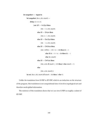 let snapshot i input in
let snapshot ´ds s dc countµ
delay ´¼ ¼ ¼ ¼µ
´ext ´if i IncSpd then
´ds · ½ s dc countµ
else if i Stripe then
´ds s · ½ dc countµ
else if i DecSpd then
´ds  ½ s dc countµ
else if i ClkSlow then
´ds ¼ if dc ½¼¼ s ds then dc · ½
else if dc ¼ s ds then dc  ½
else dc countµ
else if i ClkFast then
´ds s dc if count ½¼¼ then ¼ else count · ½µ
else
´ds s dc countµµµ
in ext ´ds s dc count if count dc then ½ else ¼µ
Unlike the translation from H-FRP to RT-FRP, which is an induction on the structure
of the program, this translation is not compositional since it involves topological sort and
therefore needs global information.
The existence of this translation shows that we can view E-FRP as roughly a subset of
RT-FRP.
142
 