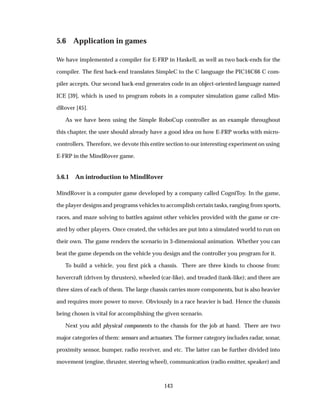 5.6 Application in games
We have implemented a compiler for E-FRP in Haskell, as well as two back-ends for the
compiler. The ﬁrst back-end translates SimpleC to the C language the PIC16C66 C com-
piler accepts. Our second back-end generates code in an object-oriented language named
ICE [39], which is used to program robots in a computer simulation game called Min-
dRover [45].
As we have been using the Simple RoboCup controller as an example throughout
this chapter, the user should already have a good idea on how E-FRP works with micro-
controllers. Therefore, we devote this entire section to our interesting experiment on using
E-FRP in the MindRover game.
5.6.1 An introduction to MindRover
MindRover is a computer game developed by a company called CogniToy. In the game,
the player designs and programs vehicles to accomplish certain tasks, ranging from sports,
races, and maze solving to battles against other vehicles provided with the game or cre-
ated by other players. Once created, the vehicles are put into a simulated world to run on
their own. The game renders the scenario in 3-dimensional animation. Whether you can
beat the game depends on the vehicle you design and the controller you program for it.
To build a vehicle, you ﬁrst pick a chassis. There are three kinds to choose from:
hovercraft (driven by thrusters), wheeled (car-like), and treaded (tank-like); and there are
three sizes of each of them. The large chassis carries more components, but is also heavier
and requires more power to move. Obviously in a race heavier is bad. Hence the chassis
being chosen is vital for accomplishing the given scenario.
Next you add physical components to the chassis for the job at hand. There are two
major categories of them: sensors and actuators. The former category includes radar, sonar,
proximity sensor, bumper, radio receiver, and etc. The latter can be further divided into
movement (engine, thruster, steering wheel), communication (radio emitter, speaker) and
143
 