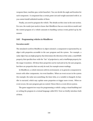 weapons (laser, machine gun, rocket launcher). You can decide the angle and location for
each component. A component has a certain point cost and weight associated with it, so
you cannot install unlimited number of them.
Finally, you need to program the vehicle. The details on this come in the next section.
For now, the reader just needs to know that MindRover has an event-driven model and
the control program of a vehicle amounts to handling various events picked up by the
sensors.
5.6.2 Programming vehicles in MindRover
Execution model
The simulated world in MindRover is object-oriented: a component is represented by an
object with properties accessible to the user program and the system. For example, a
radar object has an angle property that determines the direction of the radar, a scanWidth
property that speciﬁes how wide the “fan” of projection is, and a maxRange property for
the range it monitors. All these three properties can be read and set by the user program,
but there are properties that can only be read, for example sensor readings.
In MindRover, a vehicle interacts with its environment, or in general a component in-
teracts with other components, via event handlers. When an event occurs in the system
(for example, the radar sees something, the timer ticks, or a variable is changed), its han-
dler is executed, which may update some properties or trigger more events. When no
event occurs, the user program gets no control. Hence this is a event-driven system.
The game supports two ways for programming a vehicle: using a visual building tool
or writing the program in a textual language called ICE. Next we brieﬂy introduce both
of them.
144
 