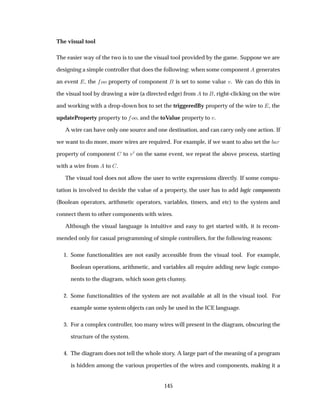 The visual tool
The easier way of the two is to use the visual tool provided by the game. Suppose we are
designing a simple controller that does the following: when some component generates
an event , the ÓÓ property of component is set to some value Ú. We can do this in
the visual tool by drawing a wire (a directed edge) from to , right-clicking on the wire
and working with a drop-down box to set the triggeredBy property of the wire to , the
updateProperty property to ÓÓ, and the toValue property to Ú.
A wire can have only one source and one destination, and can carry only one action. If
we want to do more, more wires are required. For example, if we want to also set the Ö
property of component to Ú¼ on the same event, we repeat the above process, starting
with a wire from to .
The visual tool does not allow the user to write expressions directly. If some compu-
tation is involved to decide the value of a property, the user has to add logic components
(Boolean operators, arithmetic operators, variables, timers, and etc) to the system and
connect them to other components with wires.
Although the visual language is intuitive and easy to get started with, it is recom-
mended only for casual programming of simple controllers, for the following reasons:
1. Some functionalities are not easily accessible from the visual tool. For example,
Boolean operations, arithmetic, and variables all require adding new logic compo-
nents to the diagram, which soon gets clumsy.
2. Some functionalities of the system are not available at all in the visual tool. For
example some system objects can only be used in the ICE language.
3. For a complex controller, too many wires will present in the diagram, obscuring the
structure of the system.
4. The diagram does not tell the whole story. A large part of the meaning of a program
is hidden among the various properties of the wires and components, making it a
145
 