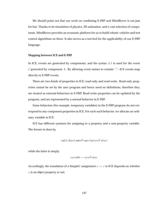 We should point out that our work on combining E-FRP and MindRover is not just
for fun. Thanks to its simulation of physics, 3D-animation, and a vast selection of compo-
nents, MindRover provides an economic platform for us to build robotic vehicles and test
control algorithms on them. It also serves as a test bed for the applicability of our E-FRP
language.
Mapping between ICE and E-FRP
In ICE, events are generated by components, and the syntax Á is used for the event
Á generated by component . By allowing event names to contain “.”, ICE events map
directly to E-FRP events.
There are two kinds of properties in ICE: read-only and read-write. Read-only prop-
erties cannot be set by the user program and hence need no deﬁnitions; therefore they
are treated as external behaviors in E-FRP. Read-write properties can be updated by the
program, and are represented by a normal behavior in E-FRP.
Some behaviors (for example, temporary variables) in the E-FRP program do not cor-
respond to any component properties in ICE. For each such behavior, we allocate an ordi-
nary variable in ICE.
ICE has different syntaxes for assigning to a property and a non-property variable.
The former is done by
ÐÐ Ó Ø × ØÈÖÓÔ ÖØÝ´Ò ÛÎ ÐÙ µ
while the latter is simply
Ú Ö Ð Ò ÛÎ ÐÙ
Accordingly, the translation of a SimpleC assignment Ü to ICE depends on whether
Ü is an object property or not.
147
 