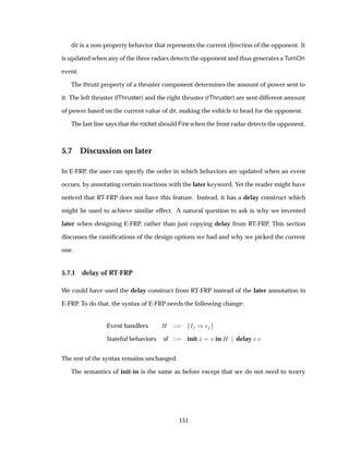 dir is a non-property behavior that represents the current direction of the opponent. It
is updated when any of the three radars detects the opponent and thus generates a TurnOn
event.
The thrust property of a thruster component determines the amount of power sent to
it. The left thruster (lThruster) and the right thruster (rThruster) are sent different amount
of power based on the current value of dir, making the vehicle to head for the opponent.
The last line says that the rocket should Fire when the front radar detects the opponent.
5.7 Discussion on later
In E-FRP, the user can specify the order in which behaviors are updated when an event
occurs, by annotating certain reactions with the later keyword. Yet the reader might have
noticed that RT-FRP does not have this feature. Instead, it has a delay construct which
might be used to achieve similar effect. A natural question to ask is why we invented
later when designing E-FRP, rather than just copying delay from RT-FRP. This section
discusses the ramiﬁcations of the design options we had and why we picked the current
one.
5.7.1 delay of RT-FRP
We could have used the delay construct from RT-FRP instead of the later annotation in
E-FRP. To do that, the syntax of E-FRP needs the following change:
Event handlers À Á µ
Stateful behaviors sf init Ü Ú in À
¬
¬ delay Ú
The rest of the syntax remains unchanged.
The semantics of init-in is the same as before except that we do not need to worry
151
 