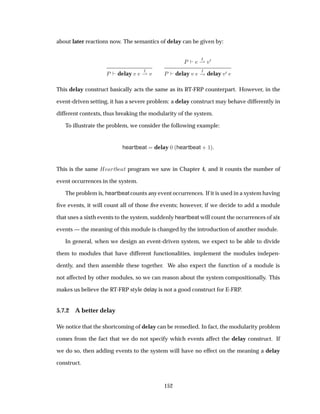 about later reactions now. The semantics of delay can be given by:
È delay Ú
Á
¶ Ú
È
Á
¶ Ú¼
È delay Ú
Á
· delay Ú¼
This delay construct basically acts the same as its RT-FRP counterpart. However, in the
event-driven setting, it has a severe problem: a delay construct may behave differently in
different contexts, thus breaking the modularity of the system.
To illustrate the problem, we consider the following example:
heartbeat delay ¼ ´heartbeat · ½µ
This is the same À ÖØ Ø program we saw in Chapter 4, and it counts the number of
event occurrences in the system.
The problem is, heartbeat counts any event occurrences. If it is used in a system having
ﬁve events, it will count all of those ﬁve events; however, if we decide to add a module
that uses a sixth events to the system, suddenly heartbeat will count the occurrences of six
events — the meaning of this module is changed by the introduction of another module.
In general, when we design an event-driven system, we expect to be able to divide
them to modules that have different functionalities, implement the modules indepen-
dently, and then assemble these together. We also expect the function of a module is
not affected by other modules, so we can reason about the system compositionally. This
makes us believe the RT-FRP style delay is not a good construct for E-FRP.
5.7.2 A better delay
We notice that the shortcoming of delay can be remedied. In fact, the modularity problem
comes from the fact that we do not specify which events affect the delay construct. If
we do so, then adding events to the system will have no effect on the meaning a delay
construct.
152
 