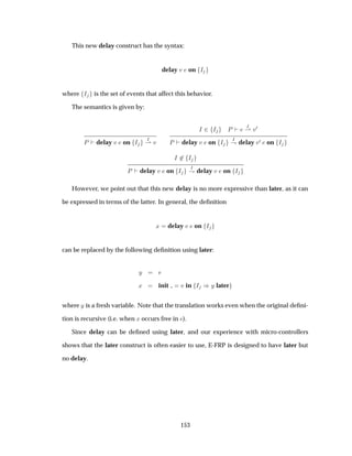 This new delay construct has the syntax:
delay Ú on Á
where Á is the set of events that affect this behavior.
The semantics is given by:
È delay Ú on Á Á
¶ Ú
Á ¾ Á È Á
¶ Ú¼
È delay Ú on Á Á
· delay Ú¼ on Á
Á ¾ Á
È delay Ú on Á Á
· delay Ú on Á
However, we point out that this new delay is no more expressive than later, as it can
be expressed in terms of the latter. In general, the deﬁnition
Ü delay Ú on Á
can be replaced by the following deﬁnition using later:
Ý
Ü init Ú in Á µÝ later
where Ý is a fresh variable. Note that the translation works even when the original deﬁni-
tion is recursive (i.e. when Ü occurs free in ).
Since delay can be deﬁned using later, and our experience with micro-controllers
shows that the later construct is often easier to use, E-FRP is designed to have later but
no delay.
153
 