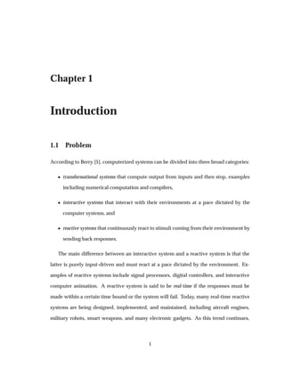 Chapter 1
Introduction
1.1 Problem
According to Berry [5], computerized systems can be divided into three broad categories:
¯ transformational systems that compute output from inputs and then stop, examples
including numerical computation and compilers,
¯ interactive systems that interact with their environments at a pace dictated by the
computer systems, and
¯ reactive systems that continuously react to stimuli coming from their environment by
sending back responses.
The main difference between an interactive system and a reactive system is that the
latter is purely input-driven and must react at a pace dictated by the environment. Ex-
amples of reactive systems include signal processors, digital controllers, and interactive
computer animation. A reactive system is said to be real-time if the responses must be
made within a certain time bound or the system will fail. Today, many real-time reactive
systems are being designed, implemented, and maintained, including aircraft engines,
military robots, smart weapons, and many electronic gadgets. As this trend continues,
1
 