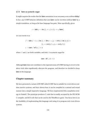 5.7.3 later as syntactic sugar
It might surprise the reader that the later annotation is not necessary even without delay!
In fact, any E-FRP behavior deﬁnition that uses later can be rewritten without later by a
simple translation, as long as the base language has pairs. More speciﬁcally, given
Ü init Ý Ú in Á µ Á µ later
we can rewrite it as
Ü¼ init Ý¼ ´Ú Úµ in Á µlet z Ý snd´Ý¼µ in ´z zµ
Á µ´snd´Ý¼µ Ý snd´Ý¼µ µ
Ü case Ü¼ of ´z µ µz
where Ü¼ and Ý¼ are fresh variables, and snd´ µ is syntactic sugar for
case of ´ zµ µz
Although later does not contribute to the expressiveness of E-FRP, having to revert to the
above trick often signiﬁcantly obscures the program, and therefore we decided to keep
later in the language.
Chapter summary
We have presented a variant of RT-FRP called E-FRP that is suitable for event-driven real-
time reactive systems, and have shown how it can be compiled in a natural and sound
manner into a simple imperative language. We have implemented this compilation strat-
egy in Haskell. The prototype produces C code that is readily accepted by the PIC16C66
C compiler, and ICE code that can be used in the MindRover game. Our focus here is on
the feasibility of implementing this language and using it to program real event-driven
systems.
154
 