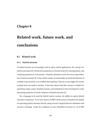 Chapter 6
Related work, future work, and
conclusions
6.1 Related work
6.1.1 Hybrid automata
As hybrid systems are increasingly used in safety-critical applications, the concept of a
hybrid automaton [22, 32] has been proposed as a formal model for reasoning about, and
verifying properties of, such systems. A hybrid automaton can be viewed as a generaliza-
tion of timed automata [2]. It has a ﬁnite number of control modes, in which the behavior of
variables is governed by a set of differential equations. Discrete events trigger the system
to jump from one mode to another. It has been shown that this concept is suitable for
specifying a large variety of hybrid systems, and methods have been developed to verify
interesting properties of certain categories of hybrid automata [1].
For a language to be used for hybrid reactive systems, the ability to express hybrid
automata is important. As we have shown, H-FRP is both resource-bounded and capable
of expressing hybrid automata directly using recursive integral behavior deﬁnitions and
recursive switching. Under the conditions we have identiﬁed in Section 4.5, an H-FRP
155
 