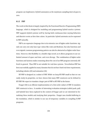 program can implement a hybrid automaton as the maximum sampling interval goes to
zero.
6.1.2 FRP
The work in this thesis is largely inspired by the Functional Reactive Programming (FRP)
language, which is designed for modeling and programming hybrid reactive systems.
FRP supports hybrid systems well by having both continuous-time-varying behaviors
and discrete events as ﬁrst-class values. In particular, hybrid automata can be expressed
in FRP naturally.
FRP is an expressive language due to its extensive use of higher-order functions: sig-
nals can carry not only base type values like reals and Booleans, but also functions and
even signals; common programming pattern can also be abstracted as higher-order func-
tions. However, this ﬂexibility is a double-edge sword, as it allows programs to use un-
limited amount of space and time, and even diverge. The combination of higher-order
functions and laziness makes reasoning about the cost of an FRP program extremely dif-
ﬁcult in general. Thus FRP is not suitable for real-time systems. Nevertheless FRP has
been successfully applied in many domains that do not have hard real-time requirements,
including robotics [42] and animation [16].
RT-FRP is designed as a subset of FRP. While we keep RT-FRP small so that we can
easily study its properties, we have shown that many FRP constructs can be deﬁned in
RT-FRP. We expect to translate a larger part of FRP to RT-FRP in the future.
Frapp´e [10] is an efﬁcient implementation of a ﬁrst-order subset of FRP. It translates
FRP constructs to Java. A number of interesting evaluation strategies (called push, pull,
and hybrid) have been explored in the context of Frapp´e and we are interested in for-
malizing these models and studying their properties. Frapp´e uses double-buffering in
the translation, which is similar to our use of temporary variables in compiling E-FRP
programs.
156
 