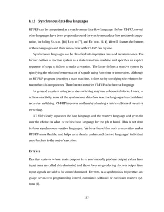 6.1.3 Synchronous data-ﬂow languages
RT-FRP can be categorized as a synchronous data-ﬂow language. Before RT-FRP, several
other languages have been proposed around the synchronous data-ﬂow notion of compu-
tation, including SIGNAL [18], LUSTRE [7], and ESTEREL [6, 4]. We will discuss the features
of these languages and their connection with RT-FRP one by one.
Synchronous languages can be classiﬁed into imperative ones and declarative ones. The
former deﬁnes a reactive system as a state-transition machine and speciﬁes an explicit
sequence of steps to follow to make a reaction. The latter deﬁnes a reactive system by
specifying the relations between a set of signals using functions or constraints. Although
an RT-FRP program describes a state machine, it does so by specifying the relations be-
tween the sub-components. Therefore we consider RT-FRP a declarative language.
In general, a system using recursive switching may use unbounded stacks. Hence, to
achieve reactivity, none of the synchronous data-ﬂow reactive languages has considered
recursive switching. RT-FRP improves on them by allowing a restricted form of recursive
switching.
RT-FRP clearly separates the base language and the reactive language and gives the
user the choice on what is the best base language for the job at hand. This is not done
in those synchronous reactive languages. We have found that such a separation makes
RT-FRP more ﬂexible, and helps us to clearly understand the two languages’ individual
contributions to the cost of execution.
ESTEREL
Reactive systems whose main purpose is to continuously produce output values from
input ones are called data-dominated, and those focus on producing discrete output from
input signals are said to be control-dominated. ESTEREL is a synchronous imperative lan-
guage devoted to programming control-dominated software or hardware reactive sys-
tems [6].
157
 
