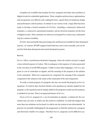 Compilers are available that translate ESTEREL programs into ﬁnite state machines or
digital circuits for embedded applications. These compilers perform heavy optimizations
and can generate very efﬁcient code, making ESTEREL a good choice for hardware design
and performance-critical systems. In relation to our current work, a large effort has been
made to develop a formal semantics for ESTEREL, including a constructive behavioral
semantics, a constructive operational semantics, and an electrical semantics (in the form
of digital circuits). These semantics are shown to correspond in a certain way, constrained
only by a notion of stability.
ESTEREL does not handle data-processing well, and thus is not suitable for data-dominated
systems. In contrast, RT-FRP supports both behaviors and events naturally, and can be
used for both data-dominated and control-dominated systems.
SIGNAL
SIGNAL [18] is a synchronous declarative language, where the central concept is a signal,
a time-ordered sequence of values. This is analogous to the sequence of values generated
in the execution of an RT-FRP program. Unlike in most other languages, a SIGNAL pro-
gram is a set of constraints on signals, and the meaning of the program is the solution
to the constraints. When two components are composed, the meaning of the composite
component is the solution to the union of the constraints of the sub-components.
To verify a certain property of a program, the user can encode the property as SIGNAL
equations. It could be then checked whether such equations are already implied by the
program, or the equations may be simply added to the program to make sure the property
is satisﬁed at run time. This is an important feature of SIGNAL.
Given a SIGNAL program (i.e. a set of constraints on signals), a solution for the con-
straints may not exist, in which case the system is undeﬁned. It could also happen that
more than one solutions can be found, in which case the system is non-deterministic. In
general, it is mentally challenging for the programmer to ﬁnd the solution for a program
and determine whether it is unique. Therefore SIGNAL programs can be difﬁcult to un-
158
 