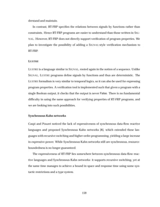 derstand and maintain.
In contrast, RT-FRP speciﬁes the relations between signals by functions rather than
constraints. Hence RT-FRP programs are easier to understand than those written in SIG-
NAL. However, RT-FRP does not directly support veriﬁcation of program properties. We
plan to investigate the possibility of adding a SIGNAL-style veriﬁcation mechanism to
RT-FRP.
LUSTRE
LUSTRE is a language similar to SIGNAL, rooted again in the notion of a sequence. Unlike
SIGNAL, LUSTRE programs deﬁne signals by functions and thus are deterministic. The
LUSTRE formalism is very similar to temporal logics, so it can also be used for expressing
program properties. A veriﬁcation tool is implemented such that given a program with a
single Boolean output, it checks that the output is never False. There is no fundamental
difﬁculty in using the same approach for verifying properties of RT-FRP programs, and
we are looking into such possibilities.
Synchronous Kahn networks
Caspi and Pouzet noticed the lack of expressiveness of synchronous data-ﬂow reactive
languages and proposed Synchronous Kahn networks [8], which extended these lan-
guages with recursive switching and higher-order programming, yielding a large increase
in expressive power. While Synchronous Kahn networks still are synchronous, resource-
boundedness is no longer guaranteed.
The expressiveness of RT-FRP lies somewhere between synchronous data-ﬂow reac-
tive languages and Synchronous Kahn networks: it supports recursive switching, yet at
the same time manages to achieve a bound in space and response time using some syn-
tactic restrictions and a type system.
159
 