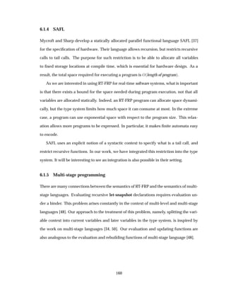 6.1.4 SAFL
Mycroft and Sharp develop a statically allocated parallel functional language SAFL [37]
for the speciﬁcation of hardware. Their language allows recursion, but restricts recursive
calls to tail calls. The purpose for such restriction is to be able to allocate all variables
to ﬁxed storage locations at compile time, which is essential for hardware design. As a
result, the total space required for executing a program is Ç´length of programµ.
As we are interested in using RT-FRP for real-time software systems, what is important
is that there exists a bound for the space needed during program execution, not that all
variables are allocated statically. Indeed, an RT-FRP program can allocate space dynami-
cally, but the type system limits how much space it can consume at most. In the extreme
case, a program can use exponential space with respect to the program size. This relax-
ation allows more programs to be expressed. In particular, it makes ﬁnite automata easy
to encode.
SAFL uses an explicit notion of a syntactic context to specify what is a tail call, and
restrict recursive functions. In our work, we have integrated this restriction into the type
system. It will be interesting to see an integration is also possible in their setting.
6.1.5 Multi-stage programming
There are many connections between the semantics of RT-FRP and the semantics of multi-
stage languages. Evaluating recursive let-snapshot declarations requires evaluation un-
der a binder. This problem arises constantly in the context of multi-level and multi-stage
languages [48]. Our approach to the treatment of this problem, namely, splitting the vari-
able context into current variables and later variables in the type system, is inspired by
the work on multi-stage languages [34, 50]. Our evaluation and updating functions are
also analogous to the evaluation and rebuilding functions of multi-stage language [48].
160
 