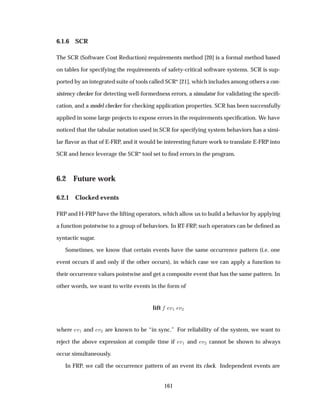 6.1.6 SCR
The SCR (Software Cost Reduction) requirements method [20] is a formal method based
on tables for specifying the requirements of safety-critical software systems. SCR is sup-
ported by an integrated suite of tools called SCR* [21], which includes among others a con-
sistency checker for detecting well-formedness errors, a simulator for validating the speciﬁ-
cation, and a model checker for checking application properties. SCR has been successfully
applied in some large projects to expose errors in the requirements speciﬁcation. We have
noticed that the tabular notation used in SCR for specifying system behaviors has a simi-
lar ﬂavor as that of E-FRP, and it would be interesting future work to translate E-FRP into
SCR and hence leverage the SCR* tool set to ﬁnd errors in the program.
6.2 Future work
6.2.1 Clocked events
FRP and H-FRP have the lifting operators, which allow us to build a behavior by applying
a function pointwise to a group of behaviors. In RT-FRP, such operators can be deﬁned as
syntactic sugar.
Sometimes, we know that certain events have the same occurrence pattern (i.e. one
event occurs if and only if the other occurs), in which case we can apply a function to
their occurrence values pointwise and get a composite event that has the same pattern. In
other words, we want to write events in the form of
lift Ú½ Ú¾
where Ú½ and Ú¾ are known to be “in sync.” For reliability of the system, we want to
reject the above expression at compile time if Ú½ and Ú¾ cannot be shown to always
occur simultaneously.
In FRP, we call the occurrence pattern of an event its clock. Independent events are
161
 
