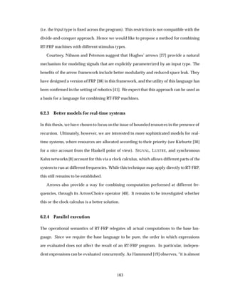 (i.e. the Input type is ﬁxed across the program). This restriction is not compatible with the
divide-and-conquer approach. Hence we would like to propose a method for combining
RT-FRP machines with different stimulus types.
Courtney, Nilsson and Peterson suggest that Hughes’ arrows [27] provide a natural
mechanism for modeling signals that are explicitly parameterized by an input type. The
beneﬁts of the arrow framework include better modularity and reduced space leak. They
have designed a version of FRP [38] in this framework, and the utility of this language has
been conﬁrmed in the setting of robotics [41]. We expect that this approach can be used as
a basis for a language for combining RT-FRP machines.
6.2.3 Better models for real-time systems
In this thesis, we have chosen to focus on the issue of bounded resources in the presence of
recursion. Ultimately, however, we are interested in more sophisticated models for real-
time systems, where resources are allocated according to their priority (see Kieburtz [30]
for a nice account from the Haskell point of view). SIGNAL, LUSTRE, and synchronous
Kahn networks [8] account for this via a clock calculus, which allows different parts of the
system to run at different frequencies. While this technique may apply directly to RT-FRP,
this still remains to be established.
Arrows also provide a way for combining computation performed at different fre-
quencies, through its ArrowChoice operator [40]. It remains to be investigated whether
this or the clock calculus is a better solution.
6.2.4 Parallel execution
The operational semantics of RT-FRP relegates all actual computations to the base lan-
guage. Since we require the base language to be pure, the order in which expressions
are evaluated does not affect the result of an RT-FRP program. In particular, indepen-
dent expressions can be evaluated concurrently. As Hammond [19] observes, “it is almost
163
 