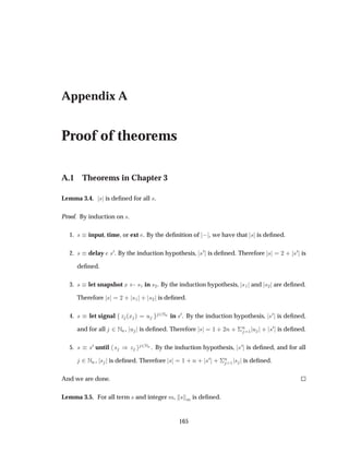 Appendix A
Proof of theorems
A.1 Theorems in Chapter 3
Lemma 3.4. × is deﬁned for all ×.
Proof. By induction on ×.
1. × input, time, or ext . By the deﬁnition of  , we have that × is deﬁned.
2. × delay ×¼. By the induction hypothesis, ×¼ is deﬁned. Therefore × ¾ · ×¼ is
deﬁned.
3. × let snapshot Ü ×½ in ×¾. By the induction hypothesis, ×½ and ×¾ are deﬁned.
Therefore × ¾ · ×½ · ×¾ is deﬁned.
4. × let signal Þ ´Ü µ Ù ¾ÆÒ in ×¼. By the induction hypothesis, ×¼ is deﬁned,
and for all ¾ÆÒ, Ù is deﬁned. Therefore × ½ · ¾Ò · ¦
Ò
½ Ù · ×¼ is deﬁned.
5. × ×¼ until × µ Þ ¾ÆÒ . By the induction hypothesis, ×¼ is deﬁned, and for all
¾ÆÒ, × is deﬁned. Therefore × ½ · Ò · ×¼ · ¦
Ò
½ × is deﬁned.
And we are done.
Lemma 3.5. For all term × and integer Ñ, × Ñ is deﬁned.
165
 