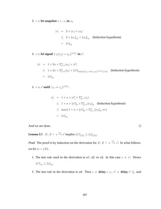 3. × let snapshot Ü ×½ in ×¾.
× ¾ · ×½ · ×¾
¾ · ×½ Ñ · ×¾ Ñ (Induction hypothesis)
× Ñ
4. × let signal Þ ´Ü µ Ù ¾ÆÒ in ×¼.
× ½ · ¾Ò · ¦
Ò
½ Ù · ×¼
½ · ¾Ò · ¦
Ò
½ Ù · ×¼
Ñ Ü Þ Ü Ù ¾ÆÒ Ñ (Induction hypothesis)
× Ñ
5. × ×¼ until × µÞ ¾ÆÒ .
× ½ · Ò · ×¼ · ¦
Ò
½ ×
½ · Ò · ×¼
¼ · ¦
Ò
½ × ¼ (Induction hypothesis)
Ñ Ü ½ · Ò · ×¼
¼ · ¦
Ò
½ × ¼ Ñ
× Ñ
And we are done.
Lemma 3.7. ×
Ø
  ×¼ implies ×¼ × .
Proof. The proof is by induction on the derivation for ×
Ø
  ×¼. In what follows,
we let Ñ .
1. The last rule used in the derivation is u1, u2, or u3. In this case × ×¼. Hence
×¼
Ñ × Ñ.
2. The last rule in the derivation is u4. Then × delay Ú ×½, ×¼ delay Ú¼ ×¼
½, and
167
 