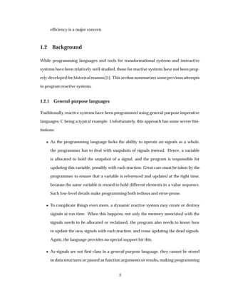 efﬁciency is a major concern.
1.2 Background
While programming languages and tools for transformational systems and interactive
systems have been relatively well-studied, those for reactive systems have not been prop-
erly developed for historical reasons [5]. This section summarizes some previous attempts
to program reactive systems.
1.2.1 General-purpose languages
Traditionally, reactive systems have been programmed using general-purpose imperative
languages, C being a typical example. Unfortunately, this approach has some severe lim-
itations:
¯ As the programming language lacks the ability to operate on signals as a whole,
the programmer has to deal with snapshots of signals instead. Hence, a variable
is allocated to hold the snapshot of a signal, and the program is responsible for
updating this variable, possibly with each reaction. Great care must be taken by the
programmer to ensure that a variable is referenced and updated at the right time,
because the same variable is reused to hold different elements in a value sequence.
Such low-level details make programming both tedious and error-prone.
¯ To complicate things even more, a dynamic reactive system may create or destroy
signals at run time. When this happens, not only the memory associated with the
signals needs to be allocated or reclaimed, the program also needs to know how
to update the new signals with each reaction, and cease updating the dead signals.
Again, the language provides no special support for this.
¯ As signals are not ﬁrst-class in a general-purpose language, they cannot be stored
in data structures or passed as function arguments or results, making programming
3
 