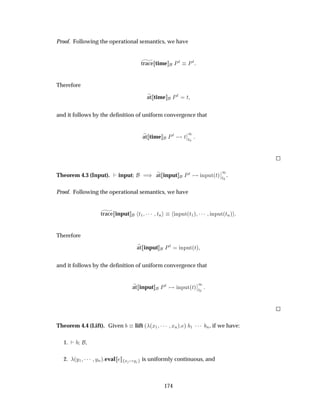 Proof. Following the operational semantics, we have
trace time ÈØ ÈØ
Therefore
at time ÈØ Ø
and it follows by the deﬁnition of uniform convergence that
at time ÈØ Ø
¬
¬
½
Ø¼
Theorem 4.3 (Input). input µ at input ÈØ ÒÔÙØ´Øµ
¬
¬
½
Ø¼
.
Proof. Following the operational semantics, we have
trace input Ø½ ¡¡¡ ØÒ ÒÔÙØ´Ø½µ ¡¡¡ ÒÔÙØ´ØÒµ
Therefore
at input ÈØ ÒÔÙØ´Øµ
and it follows by the deﬁnition of uniform convergence that
at input ÈØ ÒÔÙØ´Øµ
¬
¬
½
Ø¼
Theorem 4.4 (Lift). Given lift ´ ´Ü½ ¡¡¡ ÜÒµ µ ½ ¡¡¡ Ò, if we have:
1. ,
2. ´Ý½ ¡¡¡ ÝÒµ eval Ü Ý is uniformly continuous, and
174
 