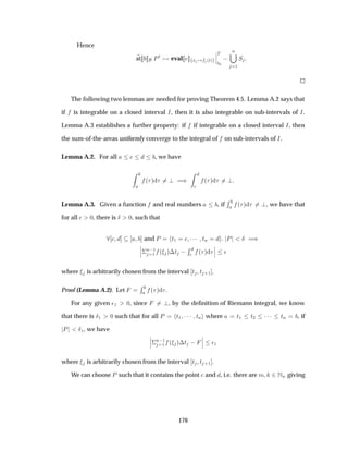 Hence
at ÈØ eval Ü ´Øµ
¬
¬
¬
Ì
Ø¼
 
Ò
½
Ë
The following two lemmas are needed for proving Theorem 4.5. Lemma A.2 says that
if is integrable on a closed interval Á, then it is also integrable on sub-intervals of Á.
Lemma A.3 establishes a further property: if if integrable on a closed interval Á, then
the sum-of-the-areas uniformly converge to the integral of on sub-intervals of Á.
Lemma A.2. For all , we have
´ µ µ ´ µ
Lemma A.3. Given a function and real numbers , if
Ê
´ µ , we have that
for all ¯ ¼, there is Æ ¼, such that
and È Ø½ ¡¡¡ ØÒ È Æ µ¬
¬
¬¦
Ò ½
½ ´ µ¡Ø  Ê
´ µ
¬
¬
¬ ¯
where is arbitrarily chosen from the interval Ø Ø ·½ .
Proof (Lemma A.2). Let
Ê
´ µ .
For any given ¯½ ¼, since , by the deﬁnition of Riemann integral, we know
that there is Æ½ ¼ such that for all È Ø½ ¡¡¡ ØÒ where Ø½ Ø¾ ¡¡¡ ØÒ , if
È Æ½, we have
¬
¬
¬¦
Ò ½
½ ´ µ¡Ø  
¬
¬
¬ ¯½
where is arbitrarily chosen from the interval Ø Ø ·½ .
We can choose È such that it contains the point and , i.e. there are Ñ ¾ÆÒ giving
176
 