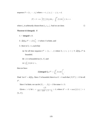 sequence È Ø½ ¡¡¡ ØÒ where Ø½ Ø¾ ¡¡¡ ØÒ ,
È Æ µ
¬
¬
¬
¬
¦
Ò ½
½ ´ µ¡Ø   ´ µ
¬
¬
¬
¬
­ ¯
where is arbitrarily chosen from Ø Ø ·½ . And we are done.
Theorem 4.5 (Integral). If
1. integral ,
2. at ÈØ ´Øµ
¬
¬
Ì
Ø¼
 Ë where Ë is ﬁnite, and
3. there is Ì¼ Ð Ø¼ such that
(a) for all time sequence ÈØ Ø½ ¡¡¡ Ø where Ì¼ Ø½ Ø Ì, at ÈØ is
bounded,
(b) ´Øµ is bounded on Ì¼ Ì , and
(c)
Ê Ì
Ì¼
´Øµ Ø ,
then we have
at integral ÈØ
Ø
Ø¼
´ µ
¬
¬
¬
¬
Ì
Ø¼
Proof. Let at . Since is bounded, there is a Ã ¼ such that
¬
¬ ´ÈØµ
¬
¬ Ã for all
ÈØ.
Since Ë is ﬁnite, we can let Ì½ ¡¡¡ Ì Ë for some ¾Æ.
Given ¯ ¼, let ­
¯ ¾
´¿ · ¿µÃ¼ · Ì  Ø¼
¼, where Ã¼ Ã · Ñ Ü ´ µ
¬
¬ ¾
Ì¼ Ì .
179
 