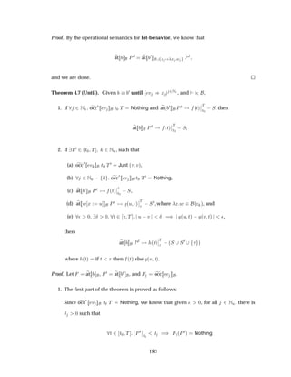 Proof. By the operational semantics for let-behavior, we know that
at ÈØ at ¼
Þ Ü Û ÈØ
and we are done.
Theorem 4.7 (Until). Given ¼ until Ú µÞ ¾ÆÒ , and ,
1. if ¾ÆÒ occ
£ Ú Ø¼ Ì Nothing and at ¼ ÈØ ´Øµ
¬
¬
Ì
Ø¼
 Ë, then
at ÈØ ´Øµ
¬
¬
Ì
Ø¼
 Ë
2. if Ì¼ ¾´Ø¼ Ì ¾ÆÒ, such that
(a) occ£ Ú Ø¼ Ì¼ Just ´ Úµ,
(b) ¾ÆÒ   occ
£ Ú Ø¼ Ì¼ Nothing,
(c) at ¼ ÈØ ´Øµ
¬
¬
Ø¼
 Ë,
(d) at Û Ü Ù ÈØ ´Ù Øµ
¬
¬
Ì
 Ë¼, where Ü Û ´Þ µ, and
(e) ¯ ¼ Æ ¼ Ø ¾ Ì Ù  Ú Æ µ ´Ù Øµ   ´Ú Øµ ¯,
then
at ÈØ ´Øµ
¬
¬
Ì
 ´Ë Ë¼ µ
where ´Øµ if Ø then ´Øµ else ´Ú Øµ.
Proof. Let at , ¼ at ¼ , and occ Ú .
1. The ﬁrst part of the theorem is proved as follows:
Since occ
£ Ú Ø¼ Ì Nothing, we know that given ¯ ¼, for all ¾ ÆÒ, there is
Æ ¼ such that
Ø ¾ Ø¼ Ì
¬
¬ÈØ¬
¬
Ø¼
Æ µ ´ÈØµ Nothing
183
 