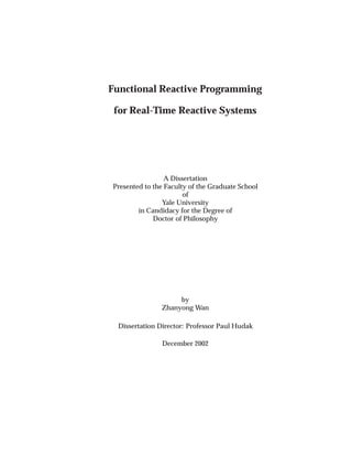 Functional Reactive Programming
for Real-Time Reactive Systems
A Dissertation
Presented to the Faculty of the Graduate School
of
Yale University
in Candidacy for the Degree of
Doctor of Philosophy
by
Zhanyong Wan
Dissertation Director: Professor Paul Hudak
December 2002
 
