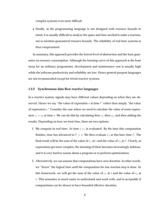 complex systems even more difﬁcult.
¯ Finally, as the programming language is not designed with resource bounds in
mind, it is usually difﬁcult to analyze the space and time needed to make a reaction,
not to mention guaranteed resource bounds. The reliability of real-time systems is
thus compromised.
In summary, this approach provides the lowest level of abstraction and the least guar-
antee on resource consumption. Although the learning curve of this approach is the least
steep for an ordinary programmer, development and maintenance cost is usually high
while the software productivity and reliability are low. Hence general-purpose languages
are not recommended except for trivial reactive systems.
1.2.2 Synchronous data-ﬂow reactive languages
In a reactive system, signals may have different values depending on when they are ob-
served. Hence we say “the value of expression at time Ø” rather than simply “the value
of expression .” Consider the case where we need to calculate the value of some expres-
sion ½ · ¾ at time Ø. We can do this by calculating ﬁrst ½, then ¾, and then adding the
results. Depending on how we treat time, there are two options:
1. We compute in real time: At time Ø, ½ is evaluated. By the time this computation
ﬁnishes, time has advanced to Ø¼ Ø. We then evaluate ¾ at this later time Ø¼. The
ﬁnal result will be the sum of the value of ½ at Ø and the value of ¾ at Ø¼. Clearly, as
expressions get more complex, the meaning of them becomes increasingly dubious,
and it is very hard to reason about a program or to perform optimizations.
2. Alternatively, we can assume that computations have zero duration. In other words,
we “freeze” the logical time until the computation for one reaction step is done. In
this framework, we will get the sum of the value of ½ at Ø and the value of ¾ at
Ø. This semantics is much easier to understand and work with, and is acceptable if
computations can be shown to have bounded effective duration.
4
 