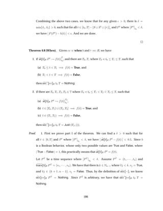 Combining the above two cases, we know that for any given ¯ ¼, there is Æ
Ñ Ò Æ½ Æ¿ ¼, such that for all Ø ¾ Ø¼ Ì   Ë Ë¼
¯ and ÈØ where
¬
¬ÈØ
¬
¬
Ø¼
Æ,
we have
¬
¬ ´ÈØµ   ´Øµ
¬
¬ ¯. And we are done.
Theorem 4.8 (When). Given Ú when and Ú , we have
1. if at ÈØ ´Øµ
¬
¬
Ì
Ø¼
, and there are Ì¼ Ì½ where Ì¼ Ð Ø¼ Ì½ Ì, such that
(a) Ì¼ Ø Ì½ µ ´Øµ True, and
(b) Ì½ Ø Ì µ ´Øµ False,
then occ
£ Ú Ø¼ Ì Nothing;
2. if there are Ì¼ Ì½ Ì¾ Ì¿ ¾Ì where Ì¼ Ð Ø¼ Ì½ Ì¾ Ì¿ Ì, such that
(a) at ÈØ ´Øµ
¬
¬
Ì¿
Ø¼
,
(b) Ø ¾ Ì¼ Ì½µ ´Ì¾ Ì¿ µ ´Øµ True, and
(c) Ø ¾´Ì½ Ì¾µ µ ´Øµ False,
then occ
£ Ú Ø¼ Ì Just ´Ì¾ ´µµ.
Proof. 1. First we prove part 1 of the theorem. We can ﬁnd a Æ ¼ such that for
all Ø ¾ ¼ Ì and ÈØ where
¬
¬ÈØ
¬
¬
Ø¼
Æ, we have
¬
¬ at ÈØ   ´Øµ
¬
¬ ¼ . Since
is a Boolean behavior, whose only two possible values are True and False, where
True  False ½, this practically means that at ÈØ ´Øµ.
Let ÈÌ be a time sequence where
¬
¬ÈÌ
¬
¬
Ø¼
Æ. Assume ÈÌ Ø½ ¡¡¡ ØÒ and
trace ÈÌ Ú½ ¡¡¡ ÚÒ . We have that there is ¾ÆÒ ½ where Ú True,
and ¾ · ½ Ò  ½ Ú False. Thus, by the deﬁnition of occ   , we know
occ Ú ÈÌ Nothing. Since ÈÌ is arbitrary, we have that occ£ Ú Ø¼ Ì
Nothing.
186
 