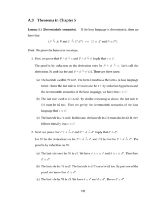 A.3 Theorems in Chapter 5
Lemma 5.1 (Deterministic semantics). If the base language is deterministic, then we
have that
´È Á
È and È Á ¼ È¼µ µ ´
¼ and È È¼µ
Proof. We prove the lemma in two steps.
1. First, we prove that È
Á
¶ Ú and È
Á
¶ Ú¼ imply that Ú Ú¼.
The proof is by induction on the derivation trees for È
Á
¶ Ú. Let’s call this
derivation ½ and that for and È
Á
¶ Ú¼ ¾. There are three cases:
(a) The last rule used in ½ is e1. The term must have the form (a base language
term). Hence the last rule in ¾ must also be e1. By induction hypothesis and
the deterministic semantics of the base language, we have that Ú Ú¼.
(b) The last rule used in ½ is e2. By similar reasoning as above, the last rule in
¾ must be e2 too. Then we get by the deterministic semantics of the base
language that Ú Ú¼.
(c) The last rule in ½ is e3. In this case, the last rule in ¾ must also be e3. It then
follows trivially that Ú Ú¼.
2. Next, we prove that È Á
· ¼ and È Á
· ¼¼ imply that ¼ ¼¼.
Let ½ be the derivation tree for È
Á
· ¼, and ¾ be that for È
Á
· ¼¼. The
proof is by induction on ½.
(a) The last rule used in ½ is u1. We have ¼ and ¼¼. Therefore,
¼ ¼¼.
(b) The last rule in ½ is u2. The last rule in ¾ has to be u2 too. By part one of the
proof, we know that ¼ ¼¼.
(c) The last rule in ½ is u3. We have ¼ and ¼¼. Hence ¼ ¼¼.
191
 