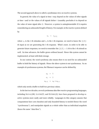 The second approach above is called a synchronous view on reactive systems.
In general, the value of a signal at time Ø may depend on the values of other signals
at time Ø and/or the values of all signals before Ø (causality precludes it to depend on
the value of some signal after Ø). However, a system is unimplementable if it requires
remembering an unbounded length of history. For example, in the reactive system deﬁned
by
Ö × ¾
where × is the -th stimulus and Ö is the -th response, we need to know the ¾ -
th input as we are generating the -th response. What’s more, in order to be able to
generate future responses, we need to remember the ´ ¾ · ½µ-th to the -th stimuli as
well. As time advances, the buffer grows without bound. Hence this system cannot be
implemented, at least with ﬁnite storage.
In our context, the word synchrony also means there is no need for an unbounded
buffer to hold the history of signals. Hence the above system is not synchronous. As an
example of synchronous systems, the Fibonacci sequence can be deﬁned by
¼ ½
½ ½
·¾ · ·½
which only needs a buffer to hold two previous values.
In the last two decades, several synchronous data-ﬂow reactive programming languages,
including SIGNAL[18], LUSTRE[7], and ESTEREL[5], have been proposed to develop re-
active systems more easily and more reliably. Languages in this category assume that
computations have zero duration and only bounded history is needed (hence the word
“synchronous”), and manipulate signals as a whole rather than as individual snapshots
(hence the name “data-ﬂow”).
5
 